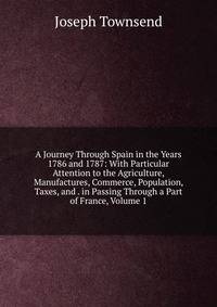 A Journey Through Spain in the Years 1786 and 1787: With Particular Attention to the Agriculture, Manufactures, Commerce, Population, Taxes, and . in Passing Through a Part of France, Volume 1