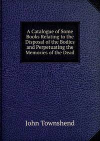 A Catalogue of Some Books Relating to the Disposal of the Bodies and Perpetuating the Memories of the Dead