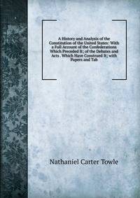 A History and Analysis of the Constitution of the United States: With a Full Account of the Confederations Which Preceded It; of the Debates and Acts . Which Have Construed It; with Papers and Tab