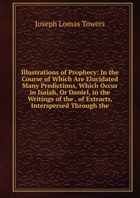 Illustrations of Prophecy: In the Course of Which Are Elucidated Many Predictions, Which Occur in Isaiah, Or Daniel, in the Writings of the . of Extracts, Interspersed Through the