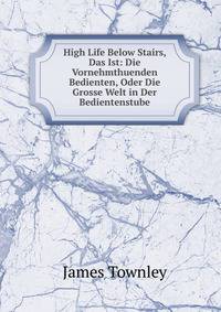 High Life Below Stairs, Das Ist: Die Vornehmthuenden Bedienten, Oder Die Grosse Welt in Der Bedientenstube