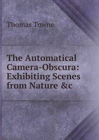 The Automatical Camera-Obscura: Exhibiting Scenes from Nature &amp;c