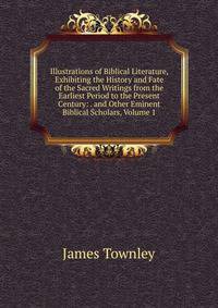Illustrations of Biblical Literature, Exhibiting the History and Fate of the Sacred Writings from the Earliest Period to the Present Century: . and Other Eminent Biblical Scholars, Volume 1