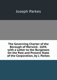 The Governing Charter of the Borough of Warwick . 1694. with a Letter to the Burgesses On the Past and Present State of the Corporation, by J. Parkes