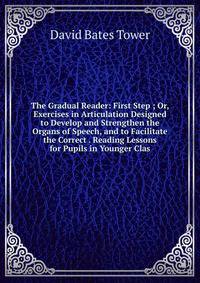 The Gradual Reader: First Step ; Or, Exercises in Articulation Designed to Develop and Strengthen the Organs of Speech, and to Facilitate the Correct . Reading Lessons for Pupils in Younger Clas