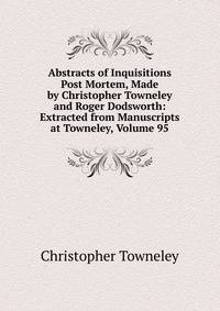 Abstracts of Inquisitions Post Mortem, Made by Christopher Towneley and Roger Dodsworth: Extracted from Manuscripts at Towneley, Volume 95