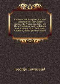 Review of and Pamphlet, Entitled "Declaration of the Catholic Bishops, the Vicars Apostolic, and Their Coadjutors, in Great Britain, with a Review of . to the Roman Catholics, Who Signed the Addre