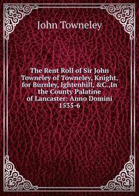 The Rent Roll of Sir John Towneley of Towneley, Knight, for Burnley, Ightenhill, &amp;C.,In the County Palatine of Lancaster: Anno Domini 1535-6