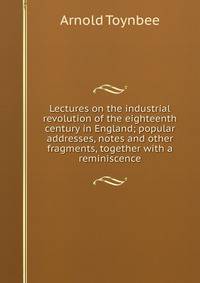 Lectures on the industrial revolution of the eighteenth century in England; popular addresses, notes and other fragments, together with a reminiscence