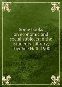 Some books on economic and social subjects in the Students' Library, Toynbee Hall. 1900