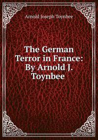 The German Terror in France: By Arnold J. Toynbee .