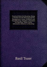 Practical Hints On Shooting: Being a Treatise On the Shot Gun and Its Management; Game, Wildfowl, and Trap Shooting; Together with Notes On Sporting . Other Useful Information Relative to Shooting