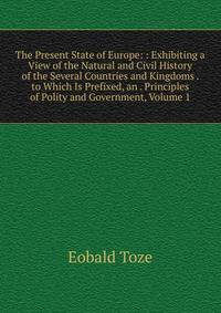 The Present State of Europe: : Exhibiting a View of the Natural and Civil History of the Several Countries and Kingdoms . to Which Is Prefixed, an . Principles of Polity and Government, Volume 1