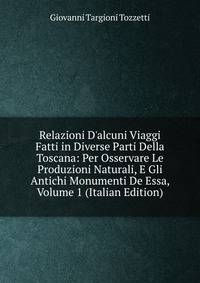 Relazioni D'alcuni Viaggi Fatti in Diverse Parti Della Toscana: Per Osservare Le Produzioni Naturali, E Gli Antichi Monumenti De Essa, Volume 1 (Italian Edition)