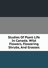 Studies Of Plant Life In Canada. Wild Flowers, Flowering Shrubs, And Grasses