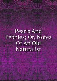 Pearls And Pebbles; Or, Notes Of An Old Naturalist