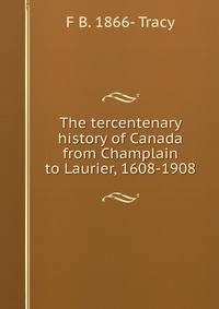 The tercentenary history of Canada from Champlain to Laurier, 1608-1908