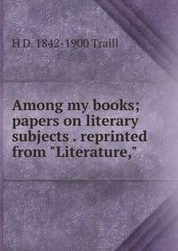 Among my books; papers on literary subjects . reprinted from "Literature,"