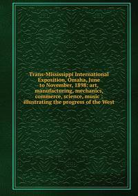 Trans-Mississippi International Exposition, Omaha, June to November, 1898: art, manufacturing, mechanics, commerce, science, music : illustrating the progress of the West