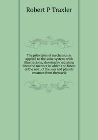 The principles of mechanics as applied to the solar system, with illustrations, showing by radiating lines the manner in which the forces of the sun . of the sun and planets emanate from themselv