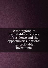 Washington; its desirability as a place of residence and the opportunities it affords for profitable investment