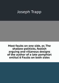 Most faults on one side, or, The shallow politicks, foolish arguing and villanous designs of the author of a late pamphlet entitul'd Faults on both sides