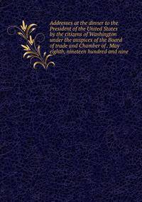 Addresses at the dinner to the President of the United States by the citizens of Washington under the auspices of the Board of trade and Chamber of . May eighth, nineteen hundred and nine