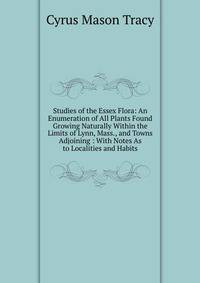 Studies of the Essex Flora: An Enumeration of All Plants Found Growing Naturally Within the Limits of Lynn, Mass., and Towns Adjoining : With Notes As to Localities and Habits
