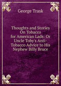 Thoughts and Stories On Tobacco for American Lads: Or Uncle Toby's Anti-Tobacco Advice to His Nephew Billy Bruce