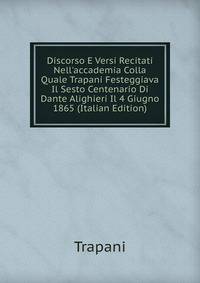 Discorso E Versi Recitati Nell'accademia Colla Quale Trapani Festeggiava Il Sesto Centenario Di Dante Alighieri Il 4 Giugno 1865 (Italian Edition)