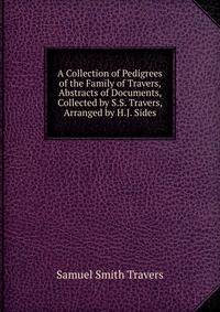 A Collection of Pedigrees of the Family of Travers, Abstracts of Documents, Collected by S.S. Travers, Arranged by H.J. Sides
