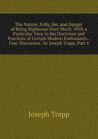 The Nature, Folly, Sin, and Danger of Being Righteous Over-Much: With a Particular View to the Doctrines and Practices of Certain Modern Enthusiasts. . Four Discourses . by Joseph Trapp, Part 4