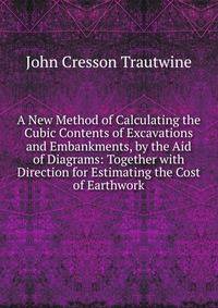 A New Method of Calculating the Cubic Contents of Excavations and Embankments, by the Aid of Diagrams: Together with Direction for Estimating the Cost of Earthwork