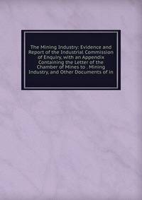 The Mining Industry: Evidence and Report of the Industrial Commission of Enquiry, with an Appendix Containing the Letter of the Chamber of Mines to . Mining Industry, and Other Documents of in