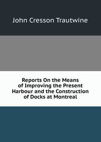 Reports On the Means of Improving the Present Harbour and the Construction of Docks at Montreal