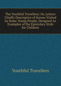 The Youthful Travellers: Or, Letters Chiefly Descriptive of Scenes Visited by Some Young People, Designed As Examples of the Epistolary Style for Children