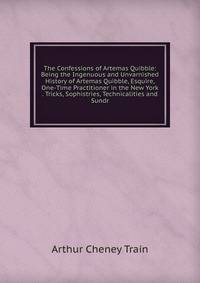 The Confessions of Artemas Quibble: Being the Ingenuous and Unvarnished History of Artemas Quibble, Esquire, One-Time Practitioner in the New York . Tricks, Sophistries, Technicalities and Sundr