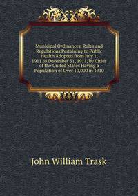 Municipal Ordinances, Rules and Regulations Pertaining to Public Health Adopted from July 1, 1911 to December 31, 1911, by Cities of the United States Having a Population of Over 10,000 in 1910