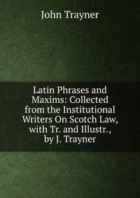 Latin Phrases and Maxims: Collected from the Institutional Writers On Scotch Law, with Tr. and Illustr., by J. Trayner