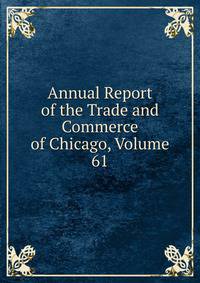 Annual Report of the Trade and Commerce of Chicago, Volume 61