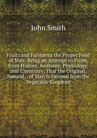Fruits and Farinacea the Proper Food of Man: Being an Attempt to Prove, from History, Anatomy, Physiology, and Chemistry, That the Original, Natural, . of Man Is Derived from the Vegetable Kingdom