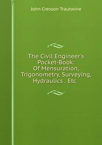 The Civil Engineer's Pocket-Book: Of Mensuration, Trigonometry, Surveying, Hydraulics . Etc. .