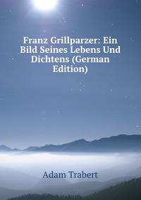 Franz Grillparzer: Ein Bild Seines Lebens Und Dichtens (German Edition)