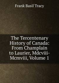 The Tercentenary History of Canada: From Champlain to Laurier, Mdcviii-Mcmviii, Volume 1