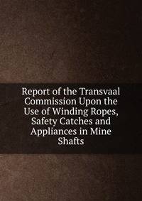 Report of the Transvaal Commission Upon the Use of Winding Ropes, Safety Catches and Appliances in Mine Shafts