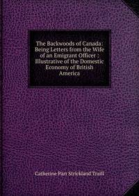The Backwoods of Canada: Being Letters from the Wife of an Emigrant Officer : Illustrative of the Domestic Economy of British America