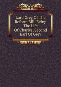 Lord Grey Of The Reform Bill, Being The Life Of Charles, Second Earl Of Grey