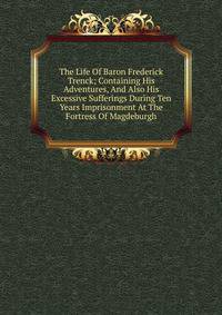 The Life Of Baron Frederick Trenck; Containing His Adventures, And Also His Excessive Sufferings During Ten Years Imprisonment At The Fortress Of Magdeburgh