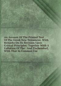 An Account Of The Printed Text Of The Greek New Testament, With Remarks On Its Revision Upon Critical Principles: Together With A Collation Of The . And Tischendorf, With That In Common Use