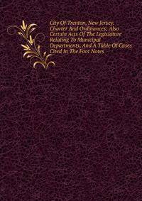 City Of Trenton, New Jersey. Charter And Ordinances; Also Certain Acts Of The Legislature Relating To Municipal Departments, And A Table Of Cases Cited In The Foot Notes